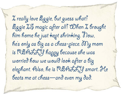 I really love Eggie, but guess what! Eggie IS magic after all! When I brought him home he just kept shrinking. Now, he’s only as big as a chess-piece. My mom is REALLY happy because she was worried how we would look after a big elephant. Also, he is REALLY smart. He beats me at chess—and even my dad. 