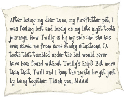 After losing my dear Lumi, my fireflutter pet, I was feeling lost and lonely on my late night tooth journeys. Now Twilly is by my side and she has even saved me from some sticky situations. (A tooth that tumbled under the bed would never have been found without Twilly's help!) But more than that, Twill and I keep the nights bright just by being together. Thank you, MAAA! 